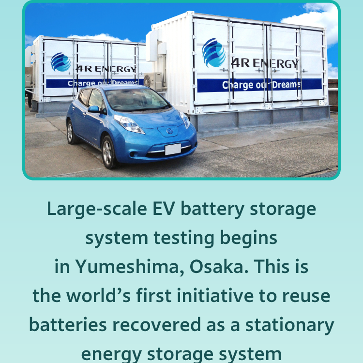 2014 Yumeshima, Osaka: Large-scale EV battery storage system testing begins in Yumeshima, Osaka. This is the world's first initiative to reuse batteries recovered as a stationary energy storage system from electric vehicles.