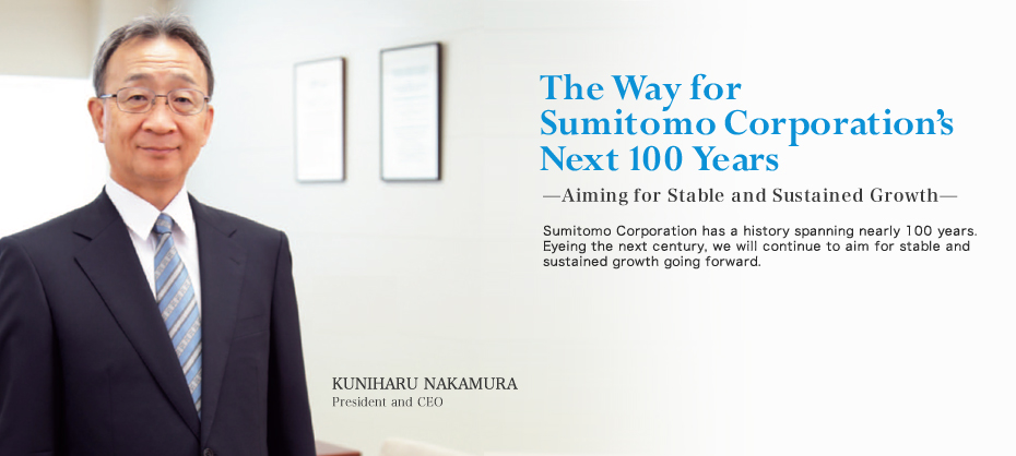 The Way for Sumitomo Corporation's Next 100 Years
 - Aiming for Stable and Sustained Growth -
Sumitomo Corporation has a history spanning nearly 100 years. Eyeing the next century, we will continue to aim for stable and sustained growth going forward.