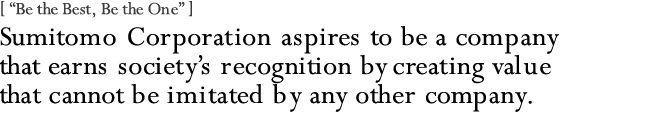 [ “Be the Best, Be the One” ]
Sumitomo Corporation aspires to be a company that earns society's recognition by creating value that cannot be imitated by any other company.