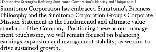 [ Distinctive Strengths Befitting Sumitomo Corporation's Identity and Uniqueness ]
Sumitomo Corporation has embraced Sumitomo's Business Philosophy and the Sumitomo Corporation Group's Corporate Mission Statement as the fundamental and ultimate value standard of the Company. Positioning these as our management touchstone, we will remain focused on balancing earnings expansion and management stability, as we aim to drive sustained growth.