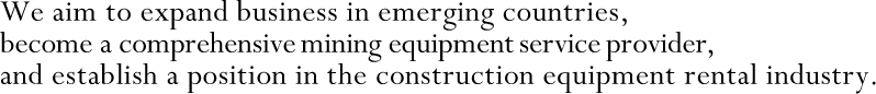 We aim to expand business in emerging countries, become a comprehensive mining equipment service provider, and establish a position in the construction equipment rental industry.