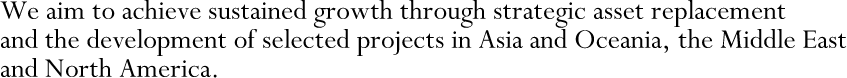 We aim to achieve sustained growth through strategic asset replacement and the development of selected projects in Asia and Oceania, the Middle East and North America.