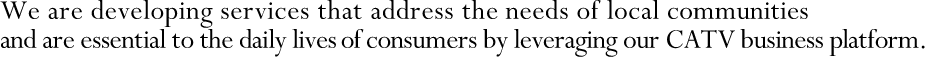 We are developing services that address the needs of local communities and are essential to the daily lives of consumers by leveraging our CATV business platform.