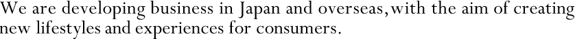 We are developing business in Japan and overseas, with the aim of creating new lifestyles and experiences for consumers.