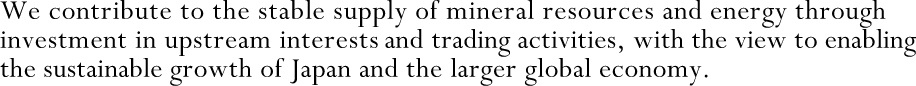 We contribute to the stable supply of mineral resources and energy through investment in upstream interests and trading activities, with the view to enabling the sustainable growth of Japan and the larger global economy.