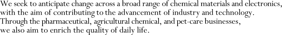 We seek to anticipate change across a broad range of chemical materials and electronics, with the aim of contributing to the advancement of industry and technology. Through the pharmaceutical, agricultural chemical, and pet-care businesses, we also aim to enrich the quality of daily life.