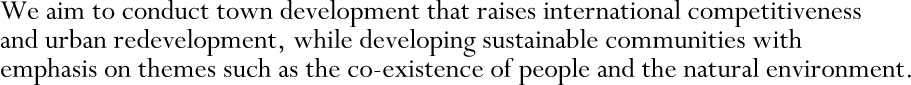 We aim to conduct town development that raises international competitiveness and urban redevelopment, while developing sustainable communities with emphasis on themes such as the co-existence of people and the natural environment.