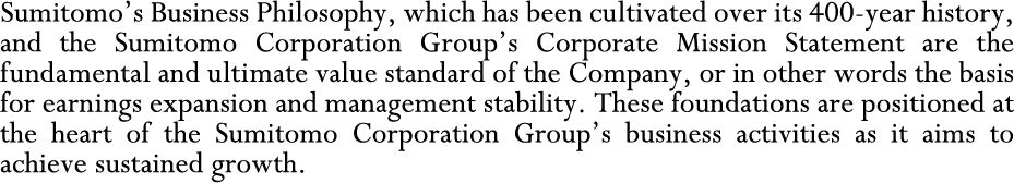 Sumitomo's Business Philosophy, which has been cultivated over its 400-year history, and the Sumitomo Corporation Group's Corporate Mission Statement are the fundamental and ultimate value standard of the Company, or in other words the basis for earnings expansion and management stability. These foundations are positioned at the heart of the Sumitomo Corporation Group's business activities as it aims to achieve sustained growth.