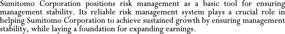 Sumitomo Corporation positions risk management as a basic tool for ensuring management stability. Its reliable risk management system plays a crucial role in helping Sumitomo Corporation to achieve sustained growth by ensuring management stability, while laying a foundation for expanding earnings.