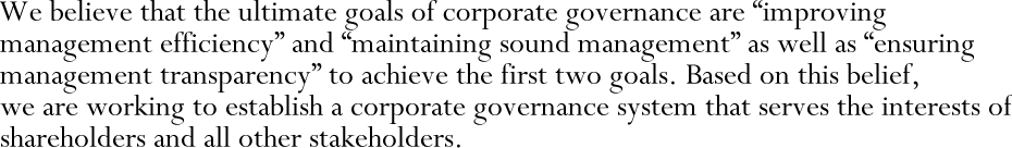 We believe that the ultimate goals of corporate governance are “improving management efficiency” and “maintaining sound management” as well as “ensuring management transparency” to achieve the first two goals. Based on this belief, we are working to establish a corporate governance system that serves the interests of shareholders and all other stakeholders.