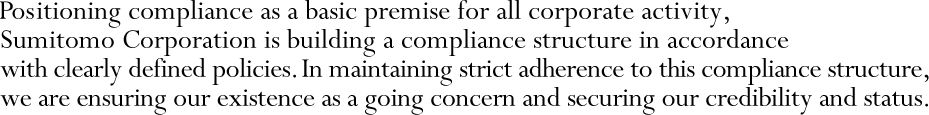 Positioning compliance as a basic premise for all corporate activity, Sumitomo Corporation is building a compliance structure in accordance with clearly defined policies. In maintaining strict adherence to this compliance structure, we are ensuring our existence as a going concern and securing our credibility and status.