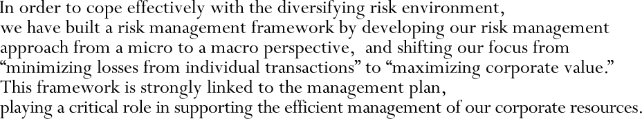 In order to cope effectively with the diversifying risk environment, we have built a risk management framework by developing our risk management approach from a micro to a macro perspective, and shifting our focus from “minimizing losses from individual transactions” to “maximizing corporate value.” This framework is strongly linked to the management plan, playing a critical role in supporting the efficient management of our corporate resources.