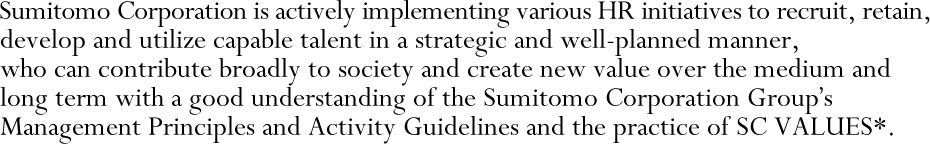 Sumitomo Corporation is actively implementing various HR initiatives to recruit, retain, develop and utilize capable talent in a strategic and well-planned manner, who can contribute broadly to society and create new value over the medium and long term with a good understanding of the Sumitomo Corporation Group's Management Principles and Activity Guidelines and the practice of SC VALUES*.