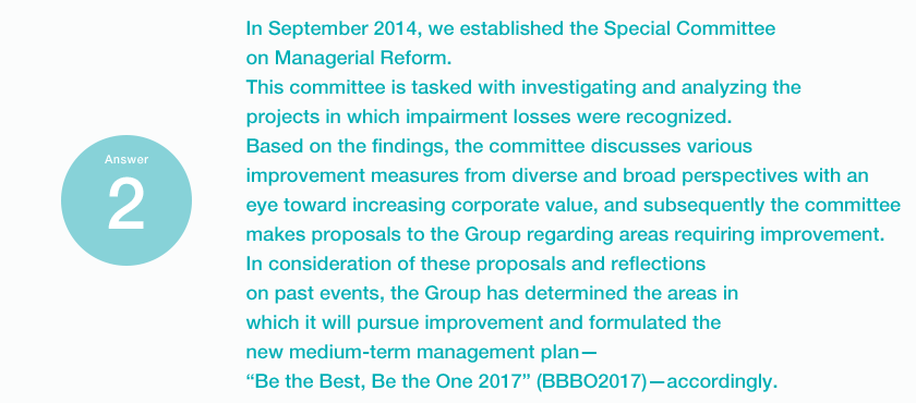 Answer2 In September 2014, we established the Special Committee on Managerial Reform. This committee is tasked with investigating and analyzing the projects in which impairment losses were recognized. Based on the findings, the committee discusses various improvement measures from diverse and broad perspectives with an eye toward increasing corporate value, and subsequently the committee makes proposals to the Group regarding areas requiring improvement. In consideration of these proposals and reflections on past events, the Group has determined the areas in which it will pursue improvement and formulated the new medium-term management plan. “Be the Best, Be the One 2017” (BBBO2017).accordingly.