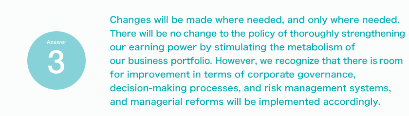 Answer3 Changes will be made where needed, and only where needed. There will be no change to the policy of thoroughly strengthening our earning power by stimulating the metabolism of our business portfolio. However, we recognize that there is room for improvement in terms of corporate governance, decision-making processes, and risk management systems, and managerial reforms will be implemented accordingly.