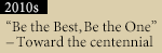 2010s “Be the Best, Be the One”–Toward the centennial