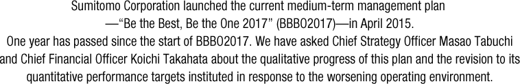 Sumitomo Corporation launched the current medium-term management plan .“Be the Best, Be the One 2017” (BBBO2017)—in April 2015. One year has passed since the start of BBBO2017. We have asked Chief Strategy Officer Masao Tabuchi and Chief Financial Officer Koichi Takahata about the qualitative progress of this plan and the revision to its quantitative performance targets instituted in response to the worsening operating environment.