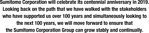 Sumitomo Corporation will celebrate its centennial anniversary in 2019. Looking back on the path that we have walked with the stakeholders who have supported us over 100 years and simultaneously looking to the next 100 years, we will move forward to ensure that the Sumitomo Corporation Group can grow stably and continually.